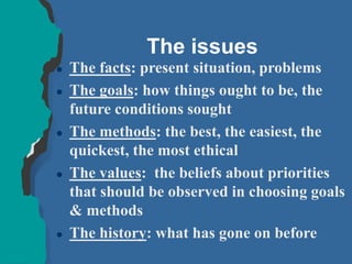 The issues
 The facts: present situation, problems
 The goals: how things ought to be, the
future conditions sought
 The methods: the best, the easiest, the
quickest, the most ethical
 The values: the beliefs about priorities
that should be observed in choosing goals
& methods
 The history: what has gone on before
 