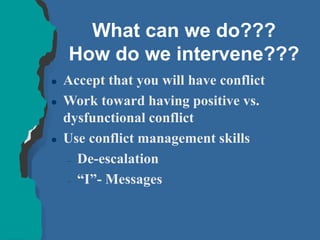 What can we do???
How do we intervene???
 Accept that you will have conflict
 Work toward having positive vs.
dysfunctional conflict
 Use conflict management skills
– De-escalation
– “I”- Messages
 