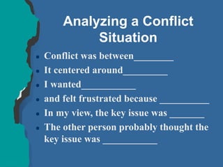 Analyzing a Conflict
Situation
 Conflict was between________
 It centered around_________
 I wanted___________
 and felt frustrated because __________
 In my view, the key issue was _______
 The other person probably thought the
key issue was ___________
 