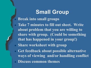 Small Group
 Break into small groups
 Take 7 minutes to fill out sheet. Write
about problem that you are willing to
share with group. (Could be something
that has happened in your group!)
 Share worksheet with group
 Get feedback about possible alternative
ways of viewing and/or handling conflict
 Discuss common themes
 