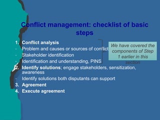 Conflict management: checklist of basic
steps
1. Conflict analysis
– Problem and causes or sources of conflict
– Stakeholder identification
– Identification and understanding, PINS
2. Identify solutions; engage stakeholders, sensitization,
awareness
– Identify solutions both disputants can support
3. Agreement
4. Execute agreement
We have covered the
components of Step
1 earlier in this
section
 