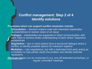 Conflict management: Step 2 of 4
Identify solutions
Processes which can support conflict resolution include:
• Consultation – decision-makers meet with interested stakeholder
representatives to receive views on an issue
• Dialogue – stakeholders are supported in direct communication with
each other to achieve better understanding of each others’ respective
perspectives
• Negotiation – two or more parties have a structured dialogue about a
conflict, to identify possible options for resolution together
• Mediation – Like negotiations, but with a dedicated third party acting as
a mediator to help parties clarify the problem and identify potential
resolutions
These processes can be conducted in e.g. one-off dedicated workshops, or
regular committee meetings.
IISD 2009, p52
 