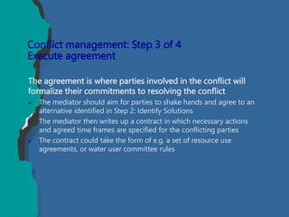 The agreement is where parties involved in the conflict will
formalize their commitments to resolving the conflict
 The mediator should aim for parties to shake hands and agree to an
alternative identified in Step 2: Identify Solutions
 The mediator then writes up a contract in which necessary actions
and agreed time frames are specified for the conflicting parties
 The contract could take the form of e.g. a set of resource use
agreements, or water user committee rules
Conflict management: Step 3 of 4
Execute agreement
 
