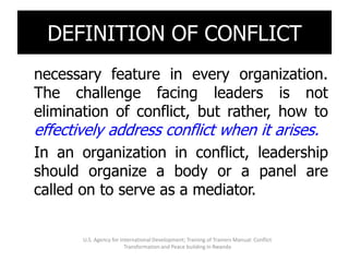 Conflict is an inevitable and
 DEFINITION OF CONFLICT
necessary feature in every organization.
The challenge facing leaders is not
elimination of conflict, but rather, how to
effectively address conflict when it arises.
In an organization in conflict, leadership
should organize a body or a panel are
called on to serve as a mediator.


       U.S. Agency for International Development; Training of Trainers Manual: Conflict
                         Transformation and Peace building in Rwanda
 