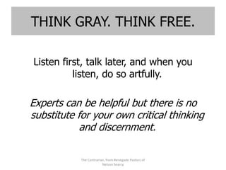 THINK GRAY. THINK FREE.

Listen first, talk later, and when you
          listen, do so artfully.

Experts can be helpful but there is no
substitute for your own critical thinking
            and discernment.

            The Contrarian, from Renegade Pastors of
                         Nelson Searcy
 