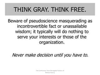 THINK GRAY. THINK FREE.
Beware of pseudoscience masquerading as
    incontrovertible fact or unassailable
   wisdom; it typically will do nothing to
    serve your interests or those of the
               organization.

 Never make decision until you have to.


             The Contrarian, from Renegade Pastors of
                          Nelson Searcy
 
