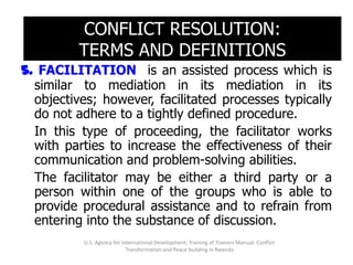 CONFLICT RESOLUTION:
          TERMS AND DEFINITIONS
5. FACILITATION is an assisted process which is
  similar to mediation in its mediation in its
  objectives; however, facilitated processes typically
  do not adhere to a tightly defined procedure.
  In this type of proceeding, the facilitator works
  with parties to increase the effectiveness of their
  communication and problem-solving abilities.
  The facilitator may be either a third party or a
  person within one of the groups who is able to
  provide procedural assistance and to refrain from
  entering into the substance of discussion.
          U.S. Agency for International Development; Training of Trainers Manual: Conflict
                            Transformation and Peace building in Rwanda
 