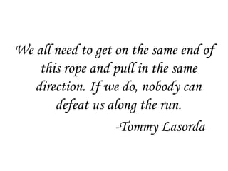 We all need to get on the same end of
    this rope and pull in the same
   direction. If we do, nobody can
       defeat us along the run.
                   -Tommy Lasorda
 