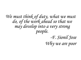 We must think of duty, what we must
  do, of the work ahead so that we
   may develop into a very strong
               people.
                       -F. Sionil Jose
                    Why we are poor
 