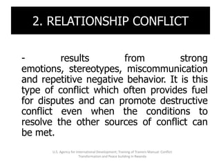 2. RELATIONSHIP CONFLICT

-        results       from          strong
emotions, stereotypes, miscommunication
and repetitive negative behavior. It is this
type of conflict which often provides fuel
for disputes and can promote destructive
conflict even when the conditions to
resolve the other sources of conflict can
be met.
       U.S. Agency for International Development; Training of Trainers Manual: Conflict
                         Transformation and Peace building in Rwanda
 