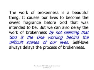 The work of brokenness is a beautiful
thing. It causes our lives to become the
sweet fragrance before God that was
intended to be. But we can also delay the
work of brokenness by not realizing that
God is the One working behind the
difficult scenes of our lives. Self-love
always delays the process of brokenness.



             The Beauty of Christ through Brokenness
                          KP Yohannan
 