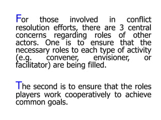 For      those involved in conflict
resolution efforts, there are 3 central
concerns regarding roles of other
actors. One is to ensure that the
necessary roles to each type of activity
(e.g.      convener,      envisioner, or
facilitator) are being filled.

The second is to ensure that the roles
players work cooperatively to achieve
common goals.
 