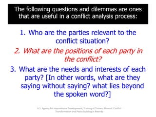The following questions and dilemmas are ones
  that are useful in a conflict analysis process:

   1. Who are the parties relevant to the
              conflict situation?
 2. What are the positions of each party in
                 the conflict?
3. What are the needs and interests of each
    party? [In other words, what are they
   saying without saying? what lies beyond
              the spoken word?]
         U.S. Agency for International Development; Training of Trainers Manual: Conflict
                           Transformation and Peace building in Rwanda
 