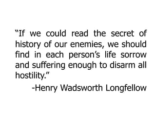 “If we could read the secret of
history of our enemies, we should
find in each person’s life sorrow
and suffering enough to disarm all
hostility.”
     -Henry Wadsworth Longfellow
 