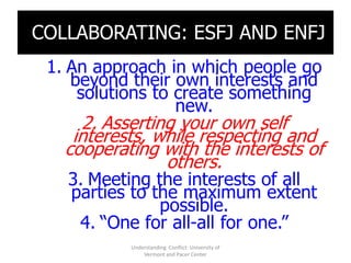 COLLABORATING: ESFJ AND ENFJ
 1. An approach in which people go
    beyond their own interests and
     solutions to create something
                  new.
     2. Asserting your own self
    interests, while respecting and
   cooperating with the interests of
                others.
   3. Meeting the interests of all
   parties to the maximum extent
               possible.
    4. “One for all-all for one.”
           Understanding Conflict: University of
               Vermont and Pacer Center
 