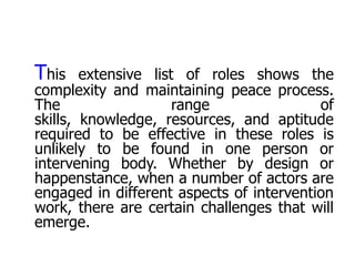 This    extensive list of roles shows the
complexity and maintaining peace process.
The                   range               of
skills, knowledge, resources, and aptitude
required to be effective in these roles is
unlikely to be found in one person or
intervening body. Whether by design or
happenstance, when a number of actors are
engaged in different aspects of intervention
work, there are certain challenges that will
emerge.
 