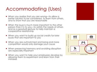 Accommodating (Uses)
 When you realize that you are wrong—to allow a
better solution to be considered, to learn from others,
and to show that you are reasonable
 When the issue is much more important to the other
person than it is to you—to satisfy the needs of others
and as a goodwill gesture to help maintain a
cooperative relationship
 When you want to build up social credits for later
issues that are important to you
 When you are outmatched and losing and more
competition would only damage your cause
 When preserving harmony and avoiding disruption
are especially important
 When you want to help your employees develop by
allowing them to experiment and learn from their
mistakes
 