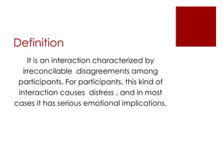 Definition
It is an interaction characterized by
irreconcilable disagreements among
participants. For participants, this kind of
interaction causes distress , and in most
cases it has serious emotional implications.
 