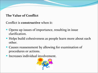 The Value of Conflict
Conflict is constructive when it:
 Opens up issues of importance, resulting in issue
clarification.
 Helps build cohesiveness as people learn more about each
other.
 Causes reassessment by allowing for examination of
procedures or actions.
 Increases individual involvement.
 