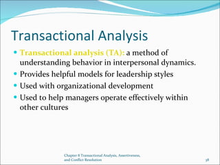 Chapter 8 Transactional Analysis, Assertiveness,
and Conflict Resolution 38
Transactional Analysis
 Transactional analysis (TA): a method of
understanding behavior in interpersonal dynamics.
 Provides helpful models for leadership styles
 Used with organizational development
 Used to help managers operate effectively within
other cultures
 
