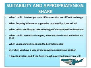 SUITABILITY AND APPROPRIATENESS: 
SHARK 
• When conflict involves personal differences that are difficult to change 
• When fostering intimate or supportive relationships is not critical 
• When others are likely to take advantage of non-competitive behaviour 
• When conflict resolution is urgent; when decision is vital and when in a 
crisis 
• When unpopular decisions need to be implemented 
• Use when you have a very strong conviction about your position 
• If time is precious and if you have enough power to impose your will 
 