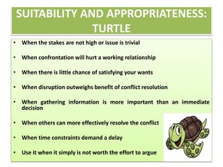 SUITABILITY AND APPROPRIATENESS: 
TURTLE 
• When the stakes are not high or issue is trivial 
• When confrontation will hurt a working relationship 
• When there is little chance of satisfying your wants 
• When disruption outweighs benefit of conflict resolution 
• When gathering information is more important than an immediate 
decision 
• When others can more effectively resolve the conflict 
• When time constraints demand a delay 
• Use it when it simply is not worth the effort to argue 
 