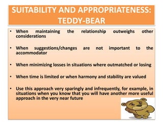 SUITABILITY AND APPROPRIATENESS: 
TEDDY-BEAR 
• When maintaining the relationship outweighs other 
considerations 
• When suggestions/changes are not important to the 
accommodator 
• When minimizing losses in situations where outmatched or losing 
• When time is limited or when harmony and stability are valued 
• Use this approach very sparingly and infrequently, for example, in 
situations when you know that you will have another more useful 
approach in the very near future 
 