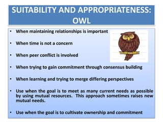SUITABILITY AND APPROPRIATENESS: 
OWL 
• When maintaining relationships is important 
• When time is not a concern 
• When peer conflict is involved 
• When trying to gain commitment through consensus building 
• When learning and trying to merge differing perspectives 
• Use when the goal is to meet as many current needs as possible 
by using mutual resources. This approach sometimes raises new 
mutual needs. 
• Use when the goal is to cultivate ownership and commitment 
 