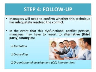 STEP 4: FOLLOW-UP 
• Managers will need to confirm whether this technique 
has adequately resolved the conflict. 
• In the event that this dysfunctional conflict persists, 
managers may have to resort to alternative (third 
party) strategies: 
Mediation 
Counseling 
Organizational development (OD) interventions 
 