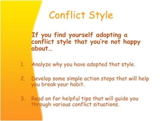 Conflict Style
If you find yourself adopting a
conflict style that you’re not happy
about…
1. Analyze why you have adopted that style.
2. Develop some simple action steps that will help
you break your habit.
3. Read on for helpful tips that will guide you
through various conflict situations.
 