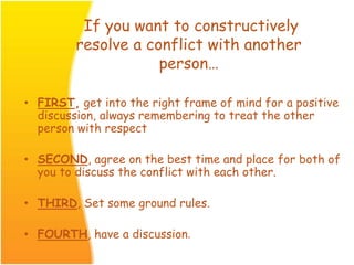 If you want to constructively
resolve a conflict with another
person…
• FIRST, get into the right frame of mind for a positive
discussion, always remembering to treat the other
person with respect
• SECOND, agree on the best time and place for both of
you to discuss the conflict with each other.
• THIRD, Set some ground rules.
• FOURTH, have a discussion.
 
