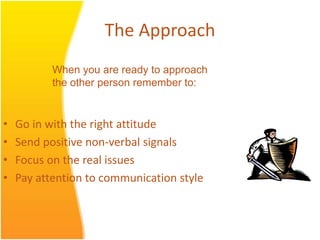 The Approach
• Go in with the right attitude
• Send positive non-verbal signals
• Focus on the real issues
• Pay attention to communication style
When you are ready to approach
the other person remember to:
 
