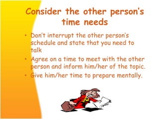 Consider the other person’s
time needs
• Don’t interrupt the other person’s
schedule and state that you need to
talk
• Agree on a time to meet with the other
person and inform him/her of the topic.
• Give him/her time to prepare mentally.
 