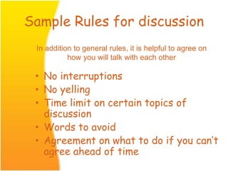 Sample Rules for discussion
• No interruptions
• No yelling
• Time limit on certain topics of
discussion
• Words to avoid
• Agreement on what to do if you can’t
agree ahead of time
In addition to general rules, it is helpful to agree on
how you will talk with each other
 