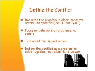 Define the Conflict
 Describe the problem in clear, concrete
terms. Be specific (use “I” not “you”)
 Focus on behaviors or problems, not
people
 Talk about the impact on you
 Define the conflict as a problem to
solve together, not a battle to be won
 
