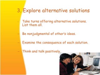 3. Explore alternative solutions
- Take turns offering alternative solutions.
List them all.
– Be nonjudgmental of other’s ideas.
– Examine the consequence of each solution.
– Think and talk positively.
 