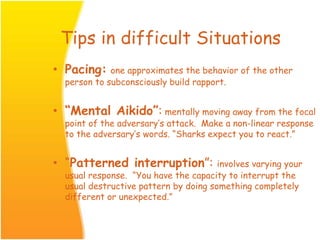 Tips in difficult Situations
• Pacing: one approximates the behavior of the other
person to subconsciously build rapport.
• “Mental Aikido”: mentally moving away from the focal
point of the adversary’s attack. Make a non-linear response
to the adversary’s words. “Sharks expect you to react.”
• “Patterned interruption”: involves varying your
usual response. “You have the capacity to interrupt the
usual destructive pattern by doing something completely
different or unexpected.”
 