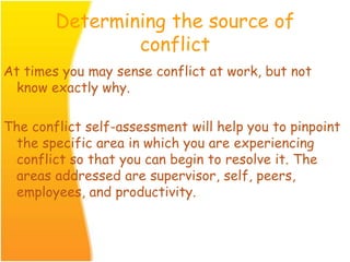 Determining the source of
conflict
At times you may sense conflict at work, but not
know exactly why.
The conflict self-assessment will help you to pinpoint
the specific area in which you are experiencing
conflict so that you can begin to resolve it. The
areas addressed are supervisor, self, peers,
employees, and productivity.
 