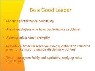 Be a Good Leader
• Conduct performance counseling
• Assist employees who have performance problems
• Address misconduct promptly
• Get advice from HR when you have questions or concerns
prior to the need to pursue disciplinary actions
• Treat employees fairly and equitably, applying rules
consistently
 