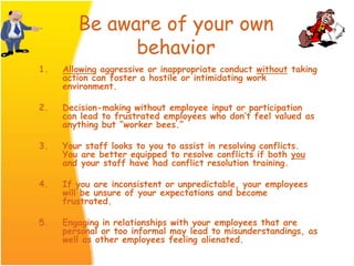 Be aware of your own
behavior
1. Allowing aggressive or inappropriate conduct without taking
action can foster a hostile or intimidating work
environment.
2. Decision-making without employee input or participation
can lead to frustrated employees who don’t feel valued as
anything but “worker bees.”
3. Your staff looks to you to assist in resolving conflicts.
You are better equipped to resolve conflicts if both you
and your staff have had conflict resolution training.
4. If you are inconsistent or unpredictable, your employees
will be unsure of your expectations and become
frustrated.
5. Engaging in relationships with your employees that are
personal or too informal may lead to misunderstandings, as
well as other employees feeling alienated.
 