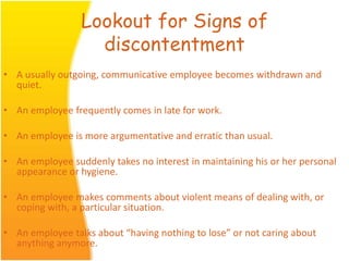 Lookout for Signs of
discontentment
• A usually outgoing, communicative employee becomes withdrawn and
quiet.
• An employee frequently comes in late for work.
• An employee is more argumentative and erratic than usual.
• An employee suddenly takes no interest in maintaining his or her personal
appearance or hygiene.
• An employee makes comments about violent means of dealing with, or
coping with, a particular situation.
• An employee talks about “having nothing to lose” or not caring about
anything anymore.
 