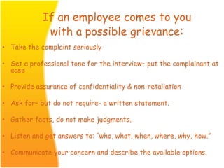 If an employee comes to you
with a possible grievance:
• Take the complaint seriously
• Set a professional tone for the interview– put the complainant at
ease
• Provide assurance of confidentiality & non-retaliation
• Ask for– but do not require- a written statement.
• Gather facts, do not make judgments.
• Listen and get answers to: “who, what, when, where, why, how.”
• Communicate your concern and describe the available options.
 