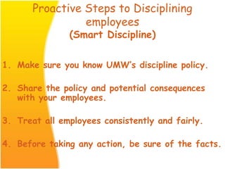 Proactive Steps to Disciplining
employees
(Smart Discipline)
1. Make sure you know UMW’s discipline policy.
2. Share the policy and potential consequences
with your employees.
3. Treat all employees consistently and fairly.
4. Before taking any action, be sure of the facts.
 