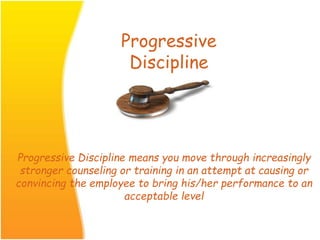 Progressive
Discipline
Progressive Discipline means you move through increasingly
stronger counseling or training in an attempt at causing or
convincing the employee to bring his/her performance to an
acceptable level
 