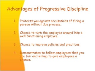 Advantages of Progressive Discipline
1. Protects you against accusations of firing a
person without due process.
2. Chance to turn the employee around into a
well functioning employee.
3. Chance to improve policies and practices
4. Demonstrates to fellow employees that you
are fair and willing to give employees a
chance.
 