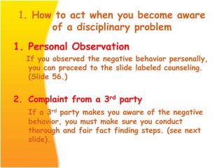 1. How to act when you become aware
of a disciplinary problem
1. Personal Observation
If you observed the negative behavior personally,
you can proceed to the slide labeled counseling.
(Slide 56.)
2. Complaint from a 3rd party
If a 3rd party makes you aware of the negative
behavior, you must make sure you conduct
thorough and fair fact finding steps. (see next
slide).
 