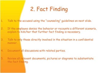 2. Fact Finding
1. Talk to the accused using the “counseling” guidelines on next slide.
2. If the employee denies the behavior or recounts a different scenario,
explain to him/her that further fact finding is necessary.
3. Talk to only those directly involved in the situation in a confidential
manner.
4. Document all discussions with related parties.
5. Review all relevant documents, pictures or diagrams to substantiate
the fact finding.
 