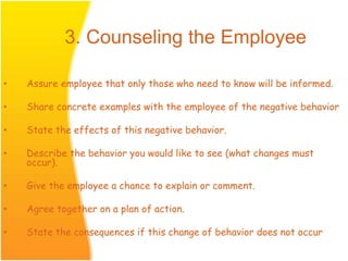 • Assure employee that only those who need to know will be informed.
• Share concrete examples with the employee of the negative behavior
• State the effects of this negative behavior.
• Describe the behavior you would like to see (what changes must
occur).
• Give the employee a chance to explain or comment.
• Agree together on a plan of action.
• State the consequences if this change of behavior does not occur
3. Counseling the Employee
 