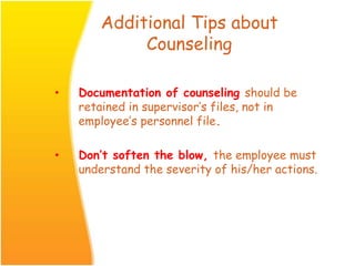 Additional Tips about
Counseling
• Documentation of counseling should be
retained in supervisor’s files, not in
employee’s personnel file.
• Don’t soften the blow, the employee must
understand the severity of his/her actions.
 