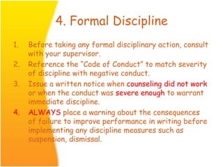 4. Formal Discipline
1. Before taking any formal disciplinary action, consult
with your supervisor.
2. Reference the “Code of Conduct” to match severity
of discipline with negative conduct.
3. Issue a written notice when counseling did not work
or when the conduct was severe enough to warrant
immediate discipline.
4. ALWAYS place a warning about the consequences
of failure to improve performance in writing before
implementing any discipline measures such as
suspension, dismissal.
 